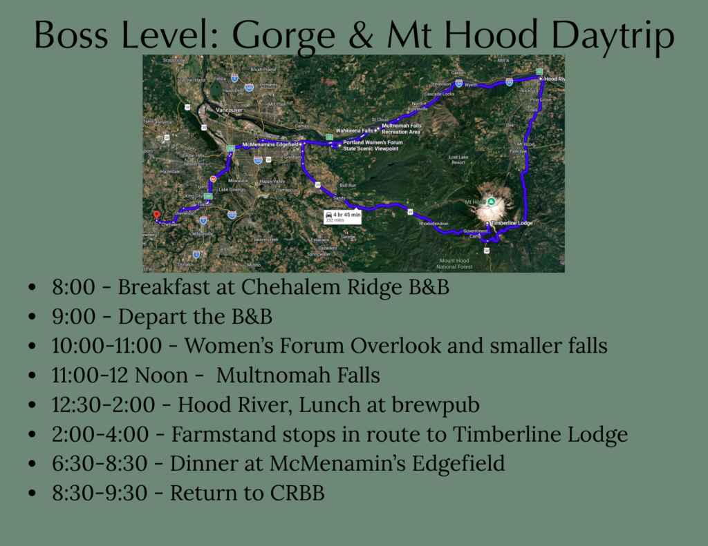 Itinerary for visiting Columbia Gorge and Mt Hood from Chehalem Ridge B&B 8:00 - Breakfast at Chehalem Ridge B&B 9:00 - Depart the B&B 10:00-11:00 - Women’s Forum Overlook and smaller falls 11:00-12 Noon - Multnomah Falls 12:30-2:00 - Hood River, Lunch at brewpub 2:00-4:00 - Farmstand stops in route to Timberline Lodge 6:30-8:30 - Dinner at McMenamin’s Edgefield 8:30-9:30 - Return to CRBB